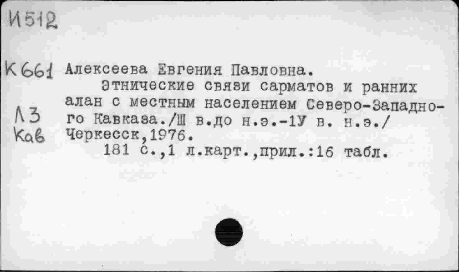 ﻿И5ІЙ
K GG і Алексеева Евгения Павловна.
Этнические связи сарматов и ранних алан с местным населением Северо-Западио-го Кавказа./ш в.до н.э.-1У в. н.э./ Черкесск,1976.
181 с.,1 л.карт.,прил.:1б табл.